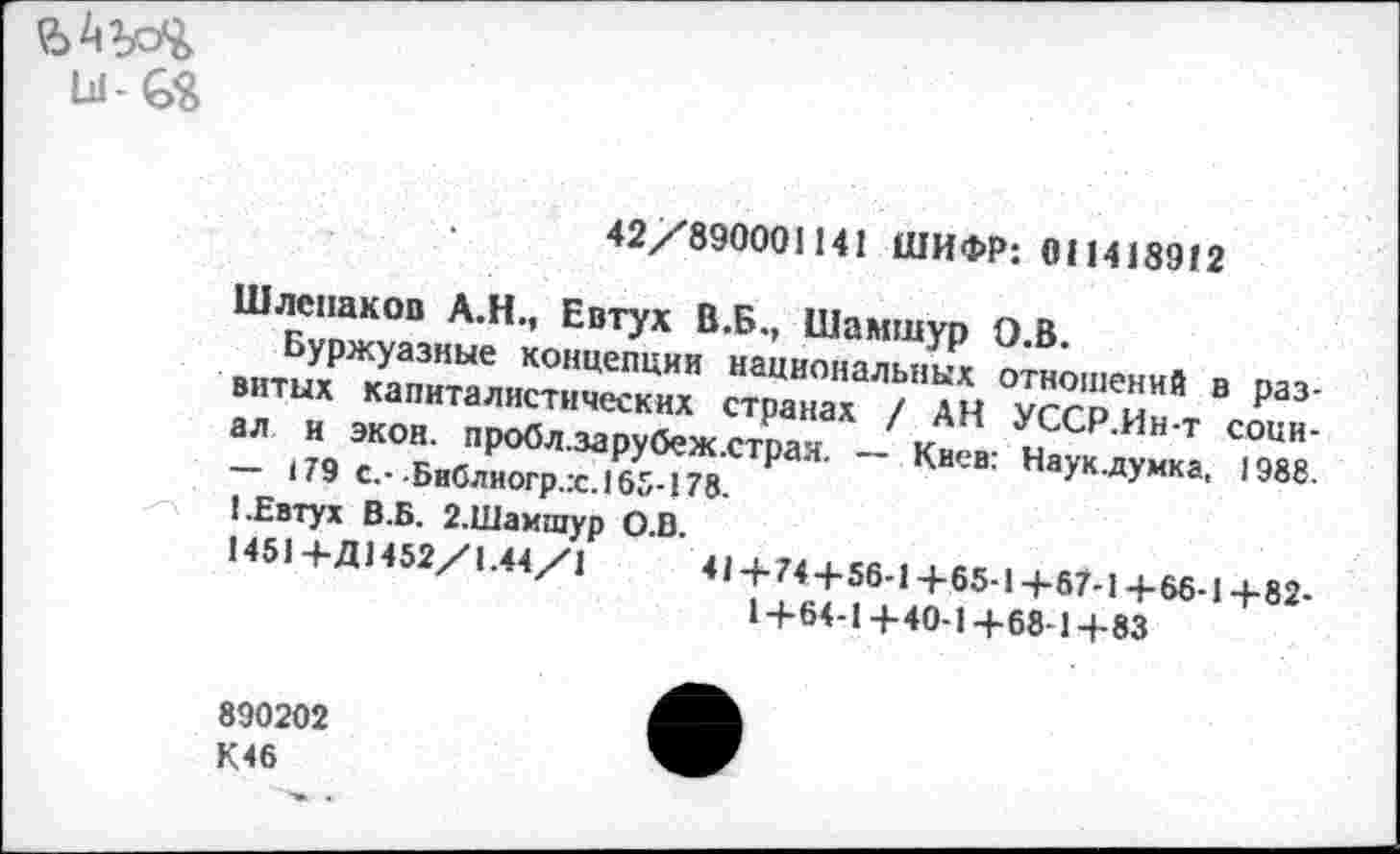 ﻿42/890001141 ШИФР: 011418912
Шлепаков А.Н., Евтух В.Б., Шамшур О.В.
Буржуазные концепции национальных отношений в развитых капиталистических странах / АН УССР.Ин-т социал и экон, пробл.зарубеж.страя. — Киев: Науклумка, 1988. — 179 с.- Библиогр.:с.165-178.
1.Евтух В.Б. 2.Шамшур О.В.
1451 +Д1452/1.44/1	41+74+56-1+65-1+67-1+66-1+82-
14-64-1 +40-1+68-1+83
890202
К46